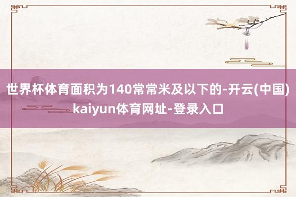 世界杯体育面积为140常常米及以下的-开云(中国)kaiyun体育网址-登录入口
