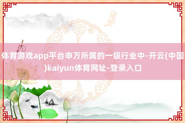 体育游戏app平台申万所属的一级行业中-开云(中国)kaiyun体育网址-登录入口