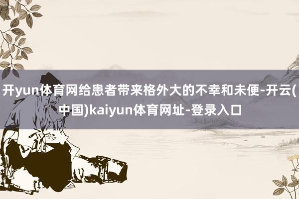 开yun体育网给患者带来格外大的不幸和未便-开云(中国)kaiyun体育网址-登录入口
