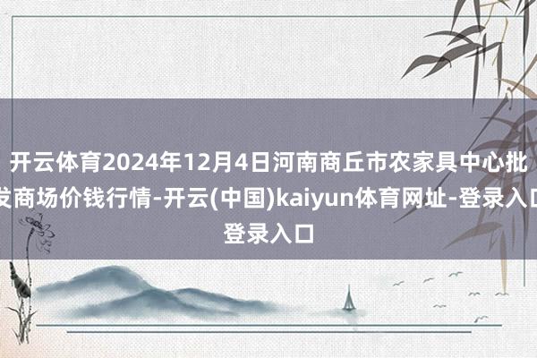 开云体育2024年12月4日河南商丘市农家具中心批发商场价钱行情-开云(中国)kaiyun体育网址-登录入口