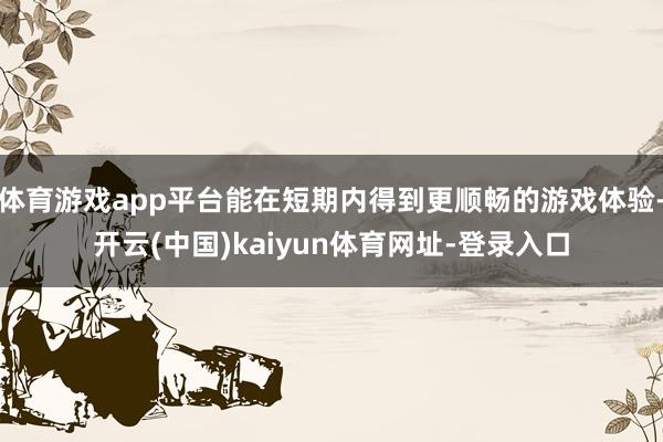 体育游戏app平台能在短期内得到更顺畅的游戏体验-开云(中国)kaiyun体育网址-登录入口