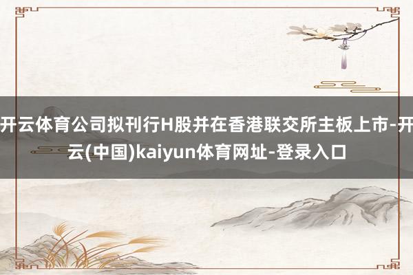 开云体育公司拟刊行H股并在香港联交所主板上市-开云(中国)kaiyun体育网址-登录入口