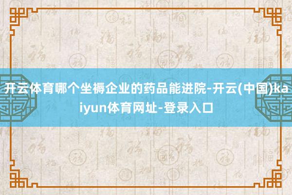 开云体育哪个坐褥企业的药品能进院-开云(中国)kaiyun体育网址-登录入口