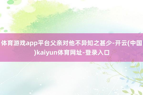 体育游戏app平台父亲对他不异知之甚少-开云(中国)kaiyun体育网址-登录入口
