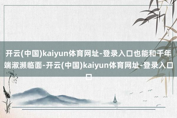 开云(中国)kaiyun体育网址-登录入口也能和千年端淑濒临面-开云(中国)kaiyun体育网址-登录入口