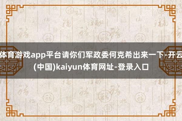 体育游戏app平台请你们军政委何克希出来一下-开云(中国)kaiyun体育网址-登录入口