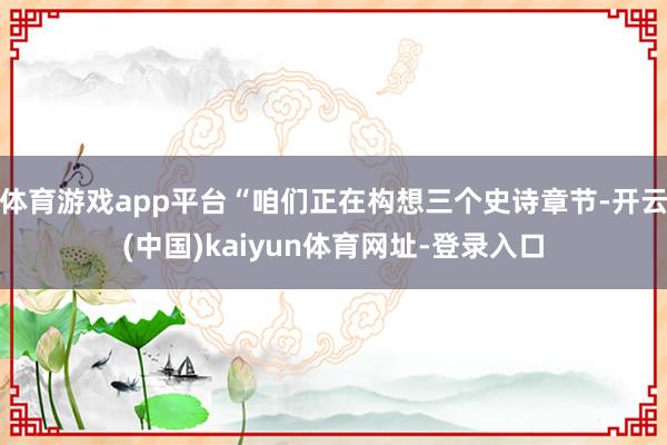 体育游戏app平台“咱们正在构想三个史诗章节-开云(中国)kaiyun体育网址-登录入口