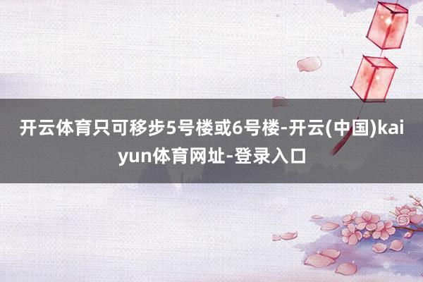 开云体育只可移步5号楼或6号楼-开云(中国)kaiyun体育网址-登录入口