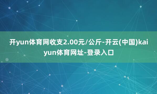 开yun体育网收支2.00元/公斤-开云(中国)kaiyun体育网址-登录入口