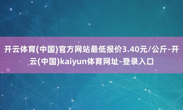 开云体育(中国)官方网站最低报价3.40元/公斤-开云(中国)kaiyun体育网址-登录入口