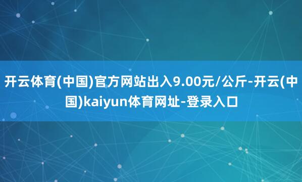 开云体育(中国)官方网站出入9.00元/公斤-开云(中国)kaiyun体育网址-登录入口