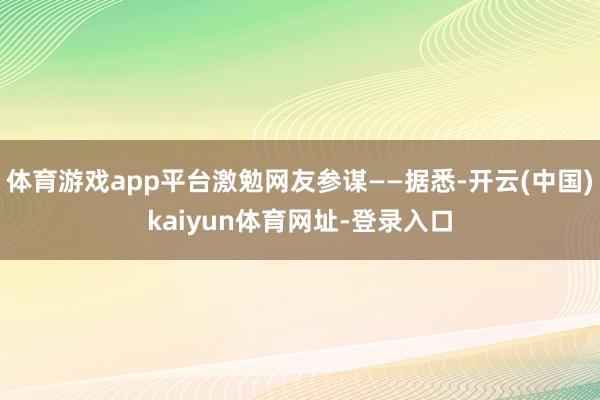 体育游戏app平台激勉网友参谋——据悉-开云(中国)kaiyun体育网址-登录入口