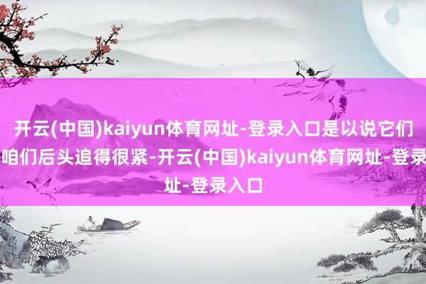 开云(中国)kaiyun体育网址-登录入口是以说它们跟在咱们后头追得很紧-开云(中国)kaiyun体育网址-登录入口