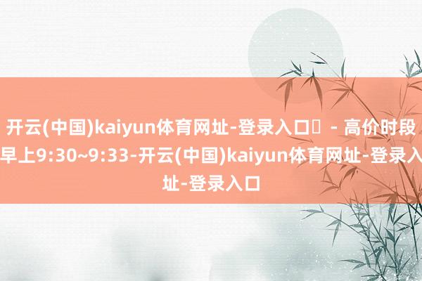 开云(中国)kaiyun体育网址-登录入口​- 高价时段：早上9:30~9:33-开云(中国)kaiyun体育网址-登录入口