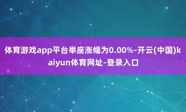 体育游戏app平台举座涨幅为0.00%-开云(中国)kaiyun体育网址-登录入口