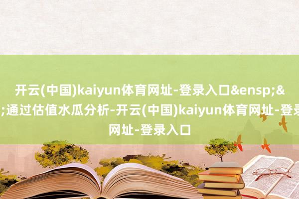 开云(中国)kaiyun体育网址-登录入口&ensp;&ensp;通过估值水瓜分析-开云(中国)kaiyun体育网址-登录入口
