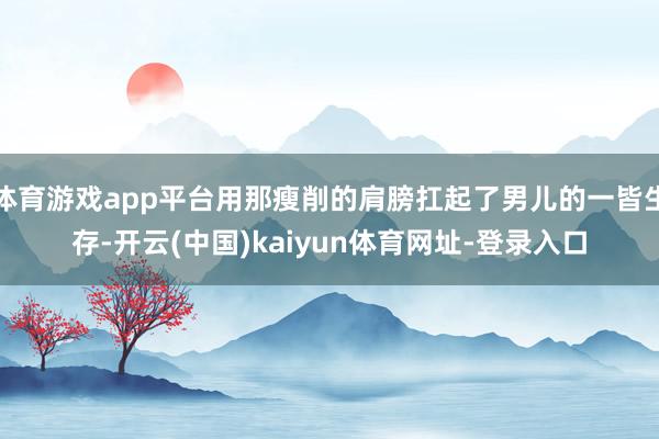 体育游戏app平台用那瘦削的肩膀扛起了男儿的一皆生存-开云(中国)kaiyun体育网址-登录入口