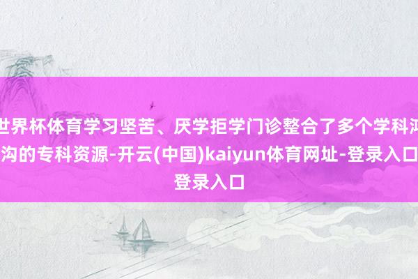 世界杯体育学习坚苦、厌学拒学门诊整合了多个学科鸿沟的专科资源-开云(中国)kaiyun体育网址-登录入口