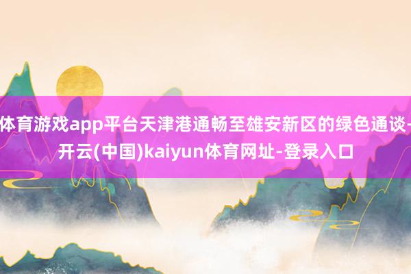 体育游戏app平台天津港通畅至雄安新区的绿色通谈-开云(中国)kaiyun体育网址-登录入口