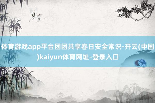 体育游戏app平台团团共享春日安全常识-开云(中国)kaiyun体育网址-登录入口