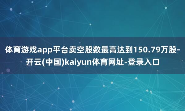 体育游戏app平台卖空股数最高达到150.79万股-开云(中国)kaiyun体育网址-登录入口