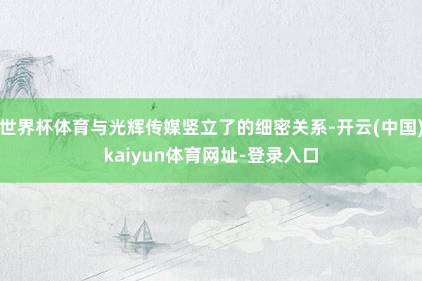世界杯体育与光辉传媒竖立了的细密关系-开云(中国)kaiyun体育网址-登录入口