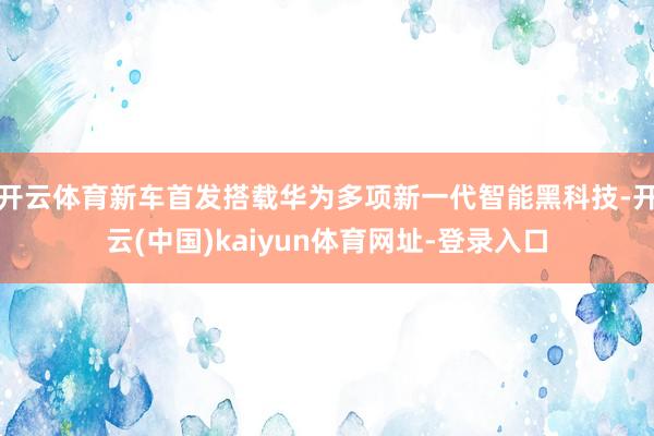 开云体育新车首发搭载华为多项新一代智能黑科技-开云(中国)kaiyun体育网址-登录入口