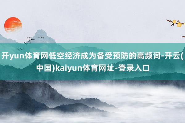开yun体育网低空经济成为备受预防的高频词-开云(中国)kaiyun体育网址-登录入口