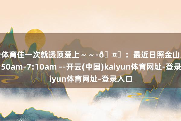 开云体育住一次就透顶爱上～～-🤍：最近日照金山工夫：6:50am-7:10am --开云(中国)kaiyun体育网址-登录入口