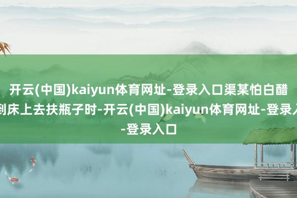 开云(中国)kaiyun体育网址-登录入口渠某怕白醋洒到床上去扶瓶子时-开云(中国)kaiyun体育网址-登录入口