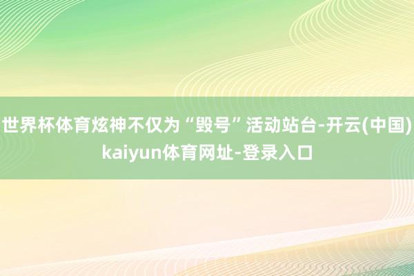 世界杯体育炫神不仅为“毁号”活动站台-开云(中国)kaiyun体育网址-登录入口