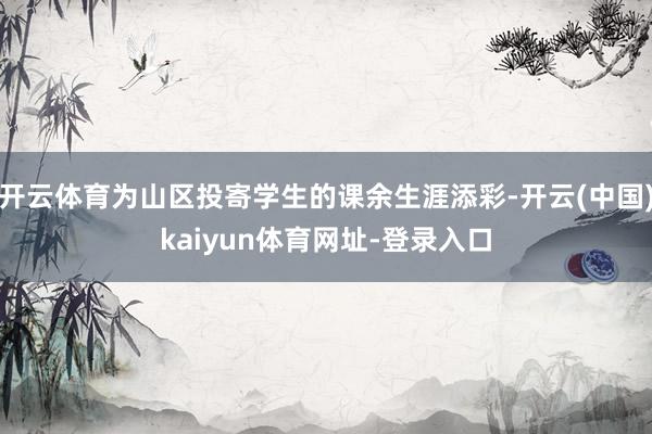 开云体育为山区投寄学生的课余生涯添彩-开云(中国)kaiyun体育网址-登录入口