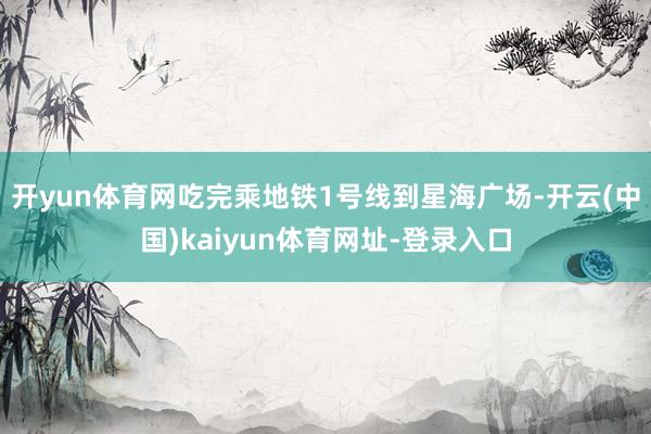 开yun体育网吃完乘地铁1号线到星海广场-开云(中国)kaiyun体育网址-登录入口