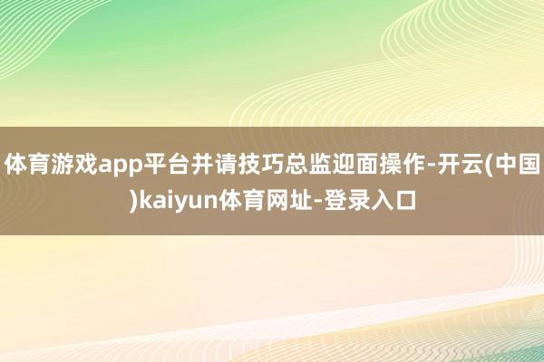 体育游戏app平台并请技巧总监迎面操作-开云(中国)kaiyun体育网址-登录入口