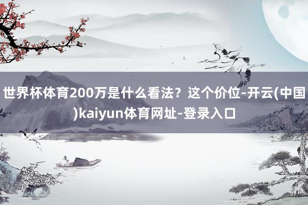 世界杯体育200万是什么看法？这个价位-开云(中国)kaiyun体育网址-登录入口