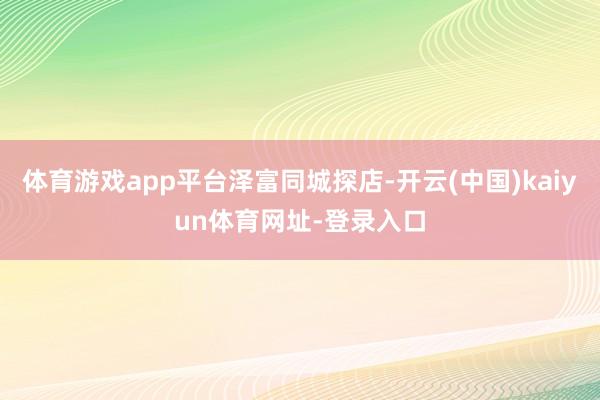 体育游戏app平台泽富同城探店-开云(中国)kaiyun体育网址-登录入口