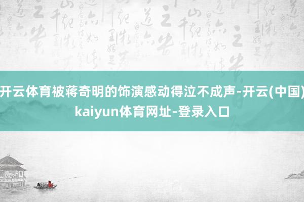 开云体育被蒋奇明的饰演感动得泣不成声-开云(中国)kaiyun体育网址-登录入口
