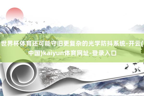 世界杯体育还可能守旧更复杂的光学防抖系统-开云(中国)kaiyun体育网址-登录入口