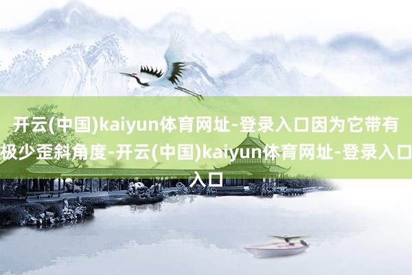 开云(中国)kaiyun体育网址-登录入口因为它带有极少歪斜角度-开云(中国)kaiyun体育网址-登录入口