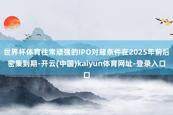 世界杯体育往常顽强的IPO对赌条件在2025年前后密集到期-开云(中国)kaiyun体育网址-登录入口