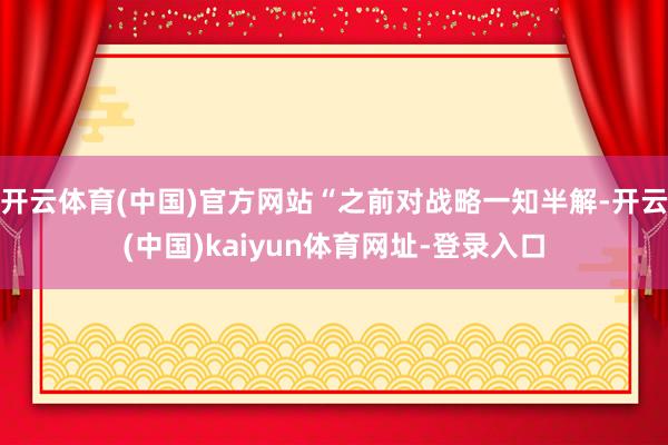 开云体育(中国)官方网站“之前对战略一知半解-开云(中国)kaiyun体育网址-登录入口