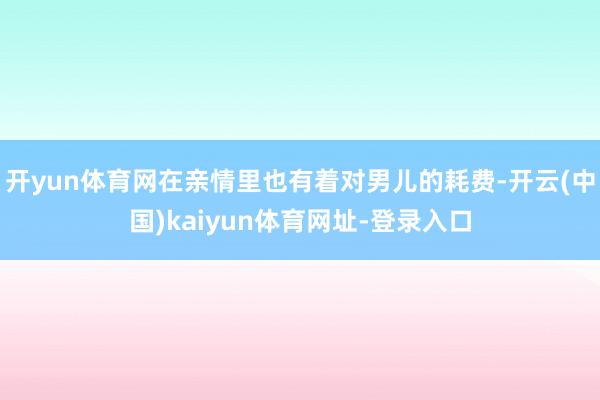 开yun体育网在亲情里也有着对男儿的耗费-开云(中国)kaiyun体育网址-登录入口