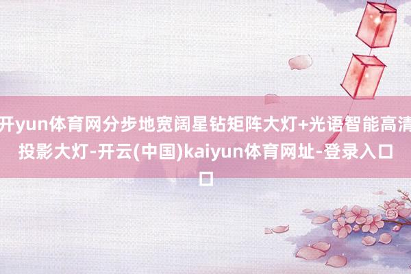 开yun体育网分步地宽阔星钻矩阵大灯+光语智能高清投影大灯-开云(中国)kaiyun体育网址-登录入口