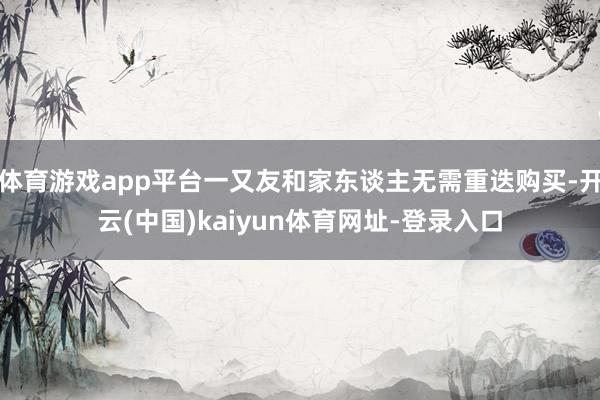 体育游戏app平台一又友和家东谈主无需重迭购买-开云(中国)kaiyun体育网址-登录入口
