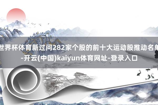 世界杯体育新过问282家个股的前十大运动股推动名单-开云(中国)kaiyun体育网址-登录入口