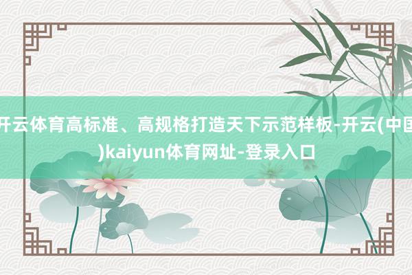 开云体育高标准、高规格打造天下示范样板-开云(中国)kaiyun体育网址-登录入口
