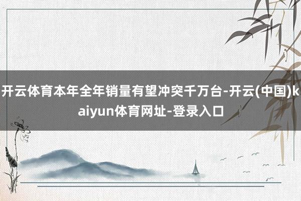 开云体育本年全年销量有望冲突千万台-开云(中国)kaiyun体育网址-登录入口