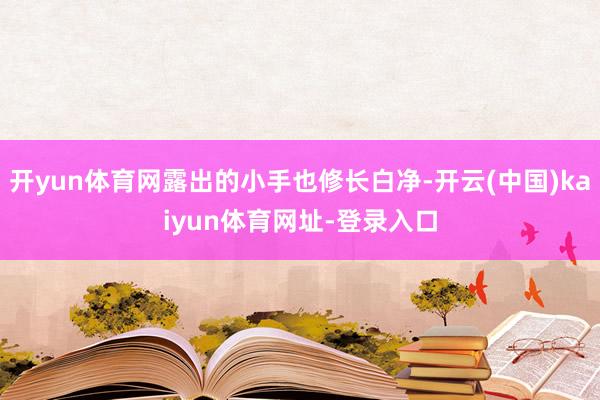 开yun体育网露出的小手也修长白净-开云(中国)kaiyun体育网址-登录入口