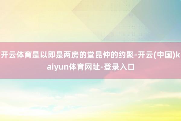 开云体育是以即是两房的堂昆仲的约聚-开云(中国)kaiyun体育网址-登录入口