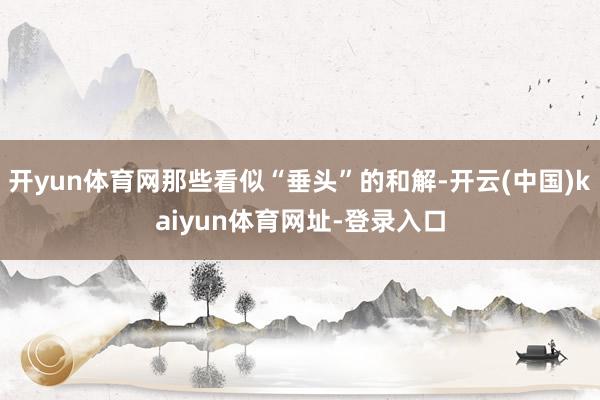 开yun体育网那些看似“垂头”的和解-开云(中国)kaiyun体育网址-登录入口